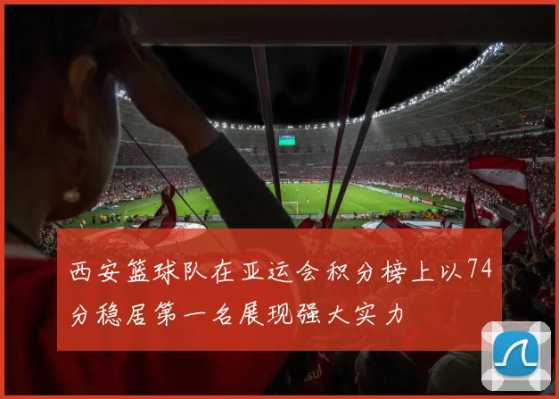 西安篮球队在亚运会积分榜上以74分稳居第一名展现强大实力