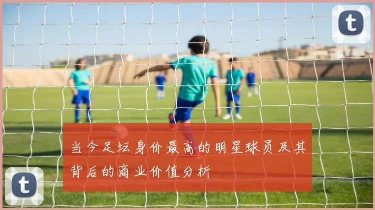 当今足坛身价最高的明星球员及其背后的商业价值分析
