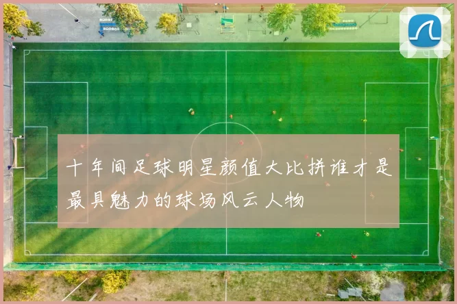 十年间足球明星颜值大比拼谁才是最具魅力的球场风云人物