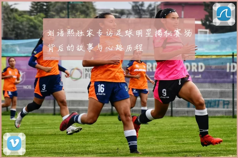 刘语熙独家专访足球明星揭秘赛场背后的故事与心路历程