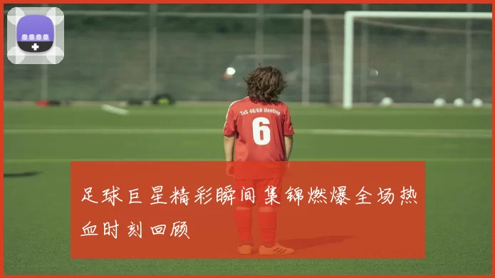 足球巨星精彩瞬间集锦燃爆全场热血时刻回顾