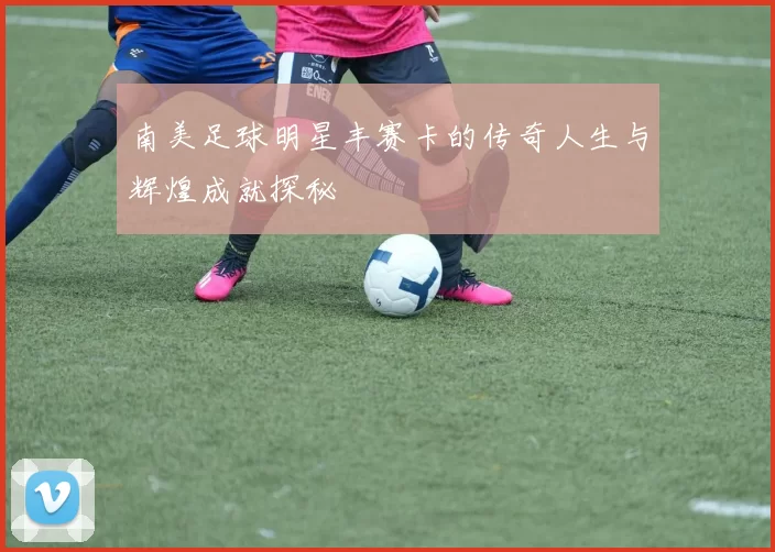 南美足球明星丰赛卡的传奇人生与辉煌成就探秘