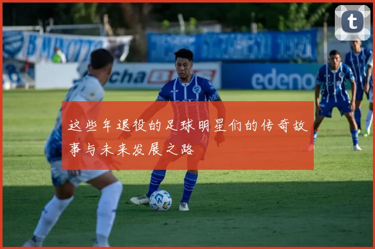 这些年退役的足球明星们的传奇故事与未来发展之路