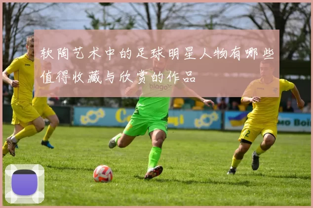 软陶艺术中的足球明星人物有哪些值得收藏与欣赏的作品