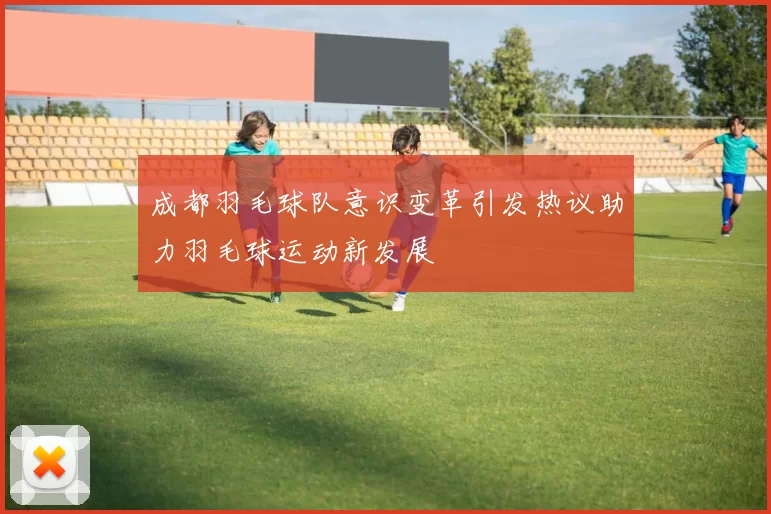 成都羽毛球队意识变革引发热议助力羽毛球运动新发展