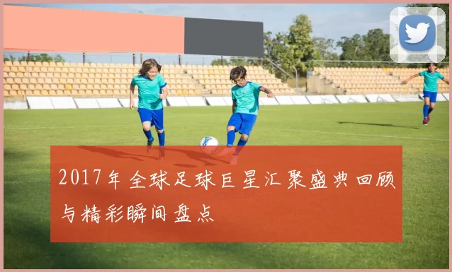 2017年全球足球巨星汇聚盛典回顾与精彩瞬间盘点