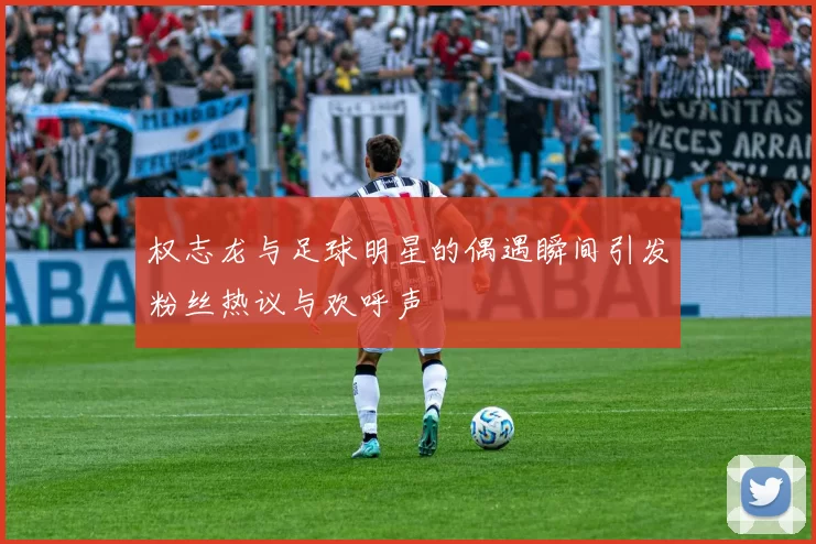 权志龙与足球明星的偶遇瞬间引发粉丝热议与欢呼声