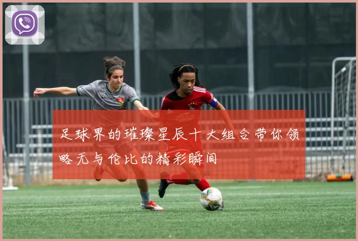 足球界的璀璨星辰十大组合带你领略无与伦比的精彩瞬间