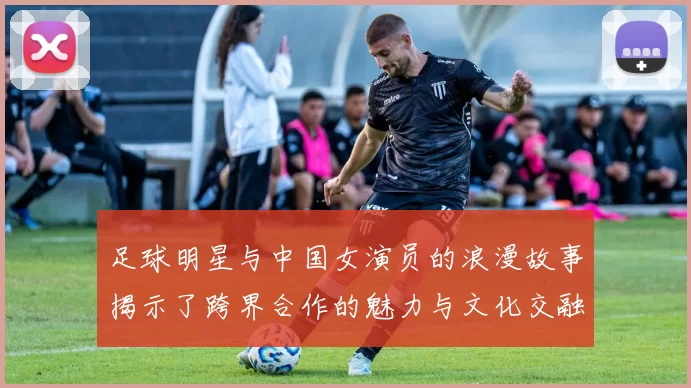 足球明星与中国女演员的浪漫故事揭示了跨界合作的魅力与文化交融的精彩瞬间