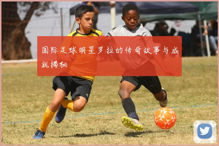 国际足球明星罗拉的传奇故事与成就揭秘