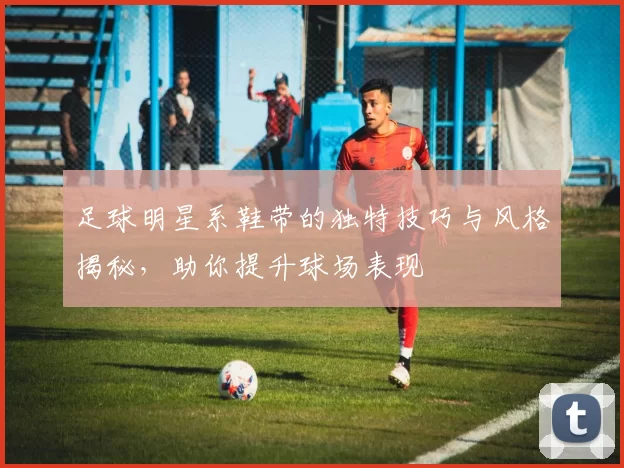 足球明星系鞋带的独特技巧与风格揭秘，助你提升球场表现