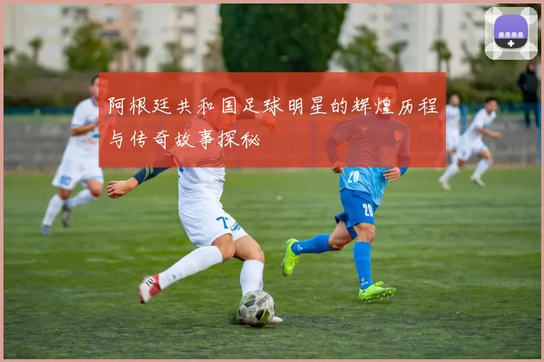 阿根廷共和国足球明星的辉煌历程与传奇故事探秘