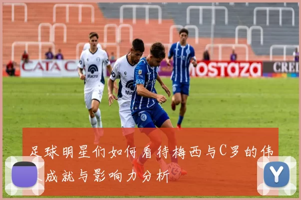 足球明星们如何看待梅西与C罗的伟大成就与影响力分析