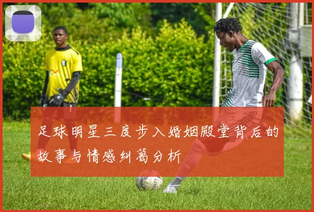 足球明星三度步入婚姻殿堂背后的故事与情感纠葛分析