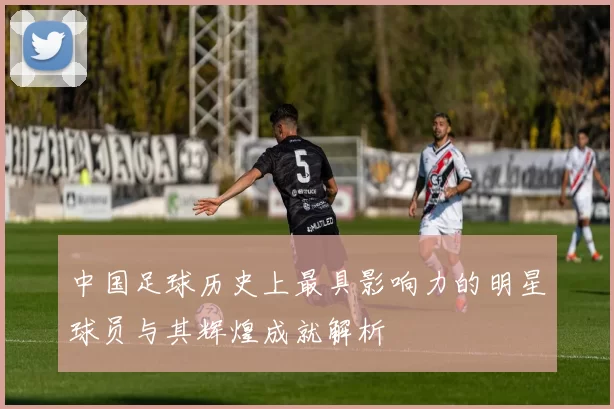 中国足球历史上最具影响力的明星球员与其辉煌成就解析