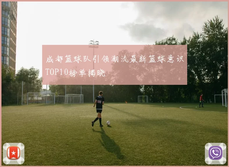 成都篮球队引领潮流最新篮球意识TOP10榜单揭晓