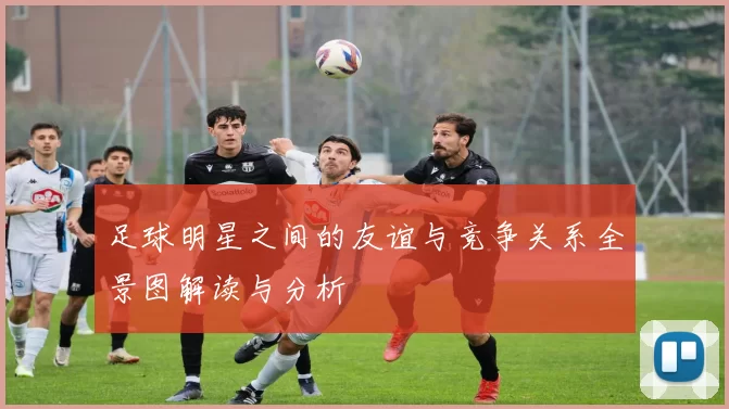 足球明星之间的友谊与竞争关系全景图解读与分析