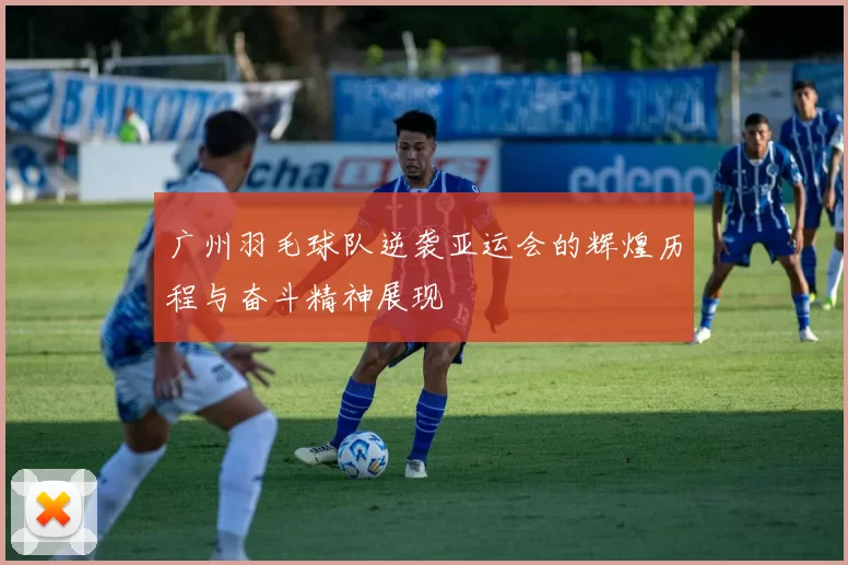 广州羽毛球队逆袭亚运会的辉煌历程与奋斗精神展现