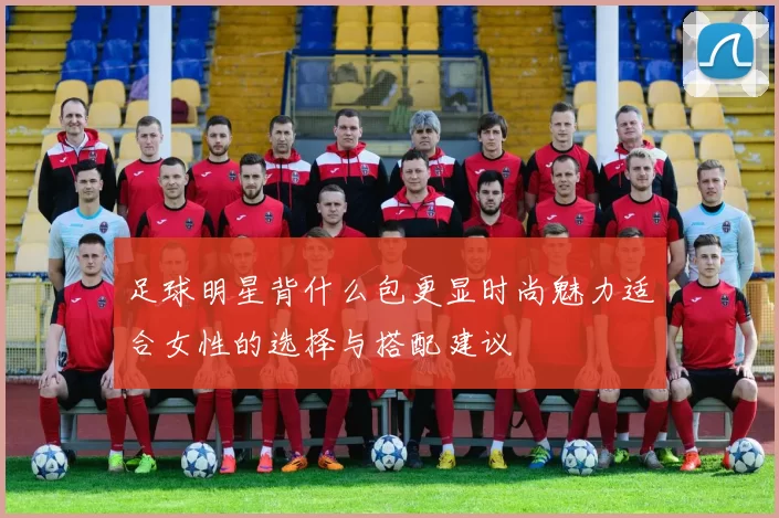 足球明星背什么包更显时尚魅力适合女性的选择与搭配建议