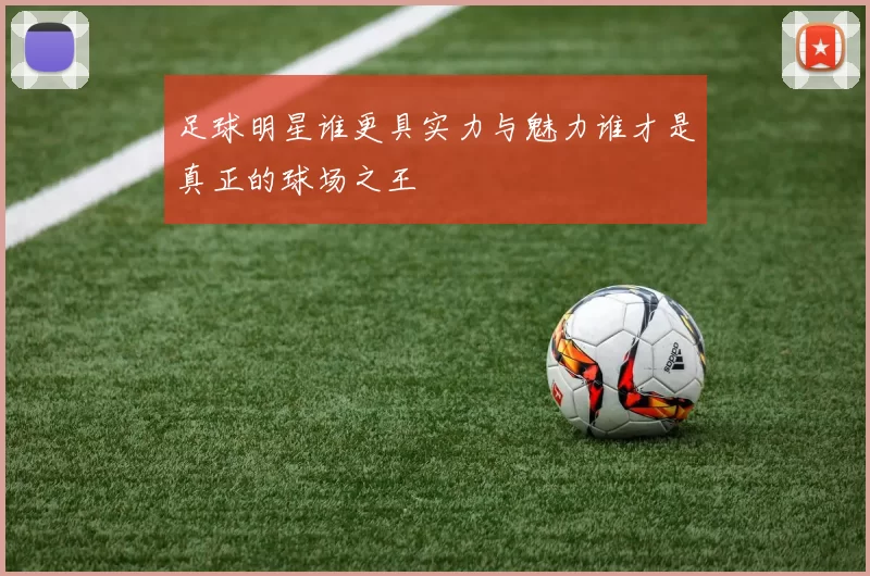 足球明星谁更具实力与魅力谁才是真正的球场之王