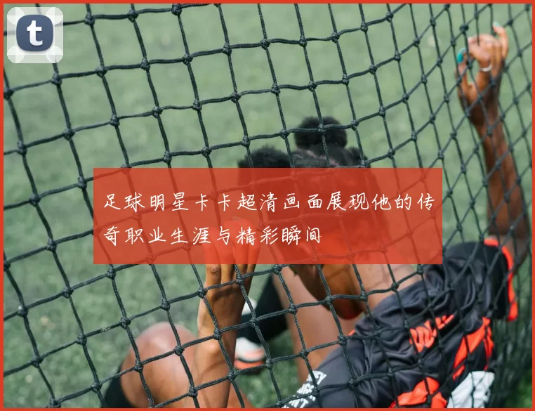 足球明星卡卡超清画面展现他的传奇职业生涯与精彩瞬间