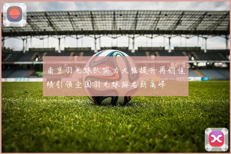 南京羽毛球队实力大幅提升再创佳绩引领全国羽毛球排名新高峰