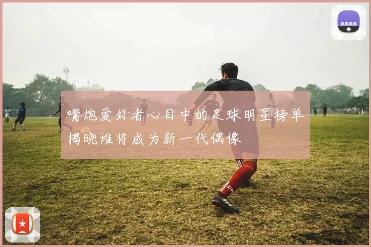 嘴炮爱好者心目中的足球明星榜单揭晓谁将成为新一代偶像