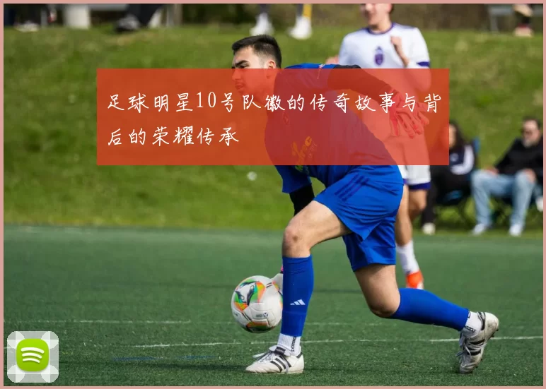 足球明星10号队徽的传奇故事与背后的荣耀传承