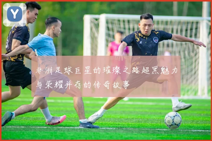 非洲足球巨星的璀璨之路超黑魅力与荣耀并存的传奇故事