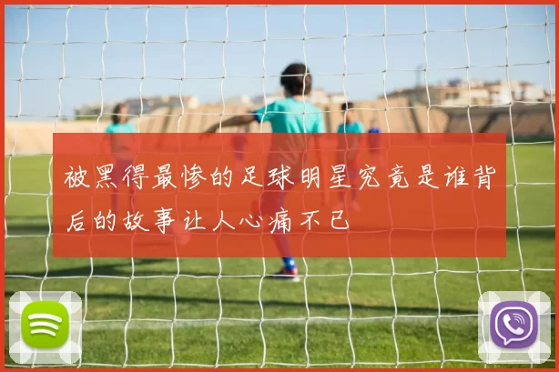 被黑得最惨的足球明星究竟是谁背后的故事让人心痛不已