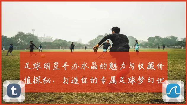 足球明星手办水晶的魅力与收藏价值探秘，打造你的专属足球梦幻世界
