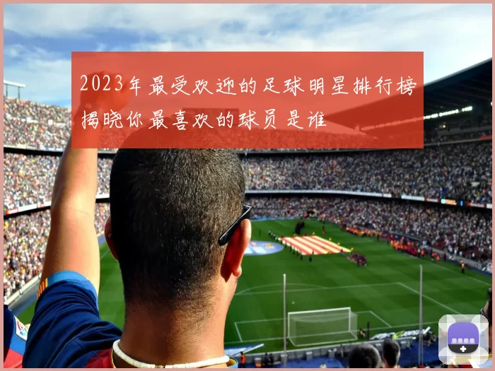 2023年最受欢迎的足球明星排行榜揭晓你最喜欢的球员是谁