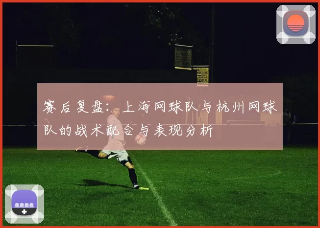 赛后复盘：上海网球队与杭州网球队的战术配合与表现分析