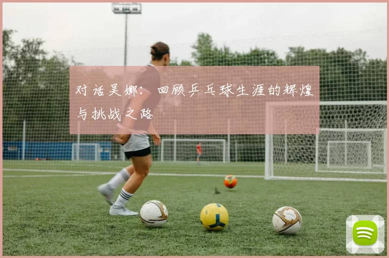 对话吴娜：回顾乒乓球生涯的辉煌与挑战之路