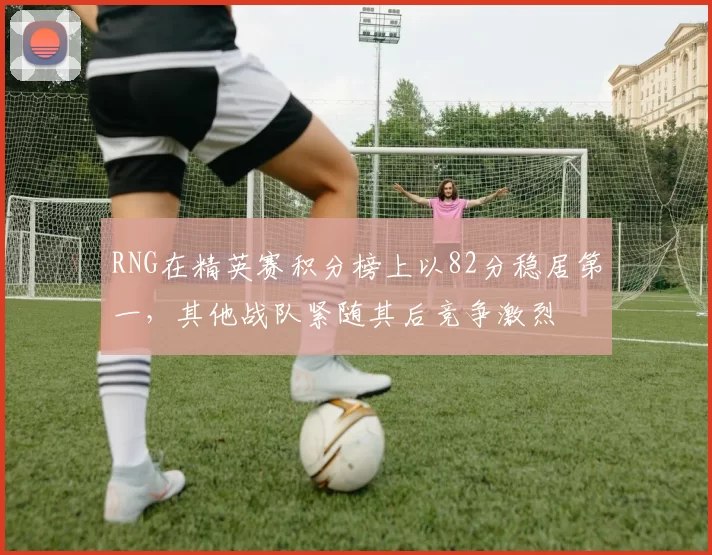 RNG在精英赛积分榜上以82分稳居第一，其他战队紧随其后竞争激烈