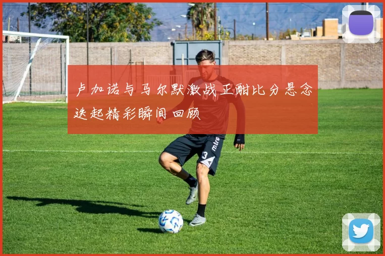 卢加诺与马尔默激战正酣比分悬念迭起精彩瞬间回顾
