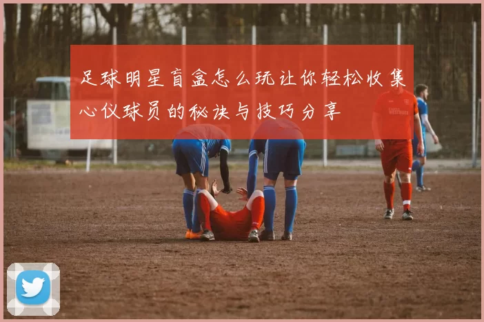 足球明星盲盒怎么玩让你轻松收集心仪球员的秘诀与技巧分享