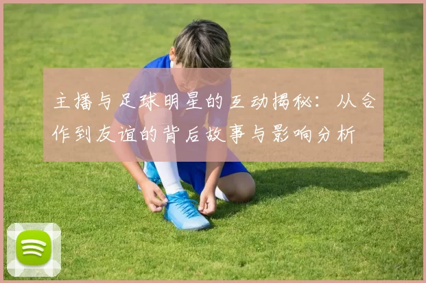 主播与足球明星的互动揭秘：从合作到友谊的背后故事与影响分析