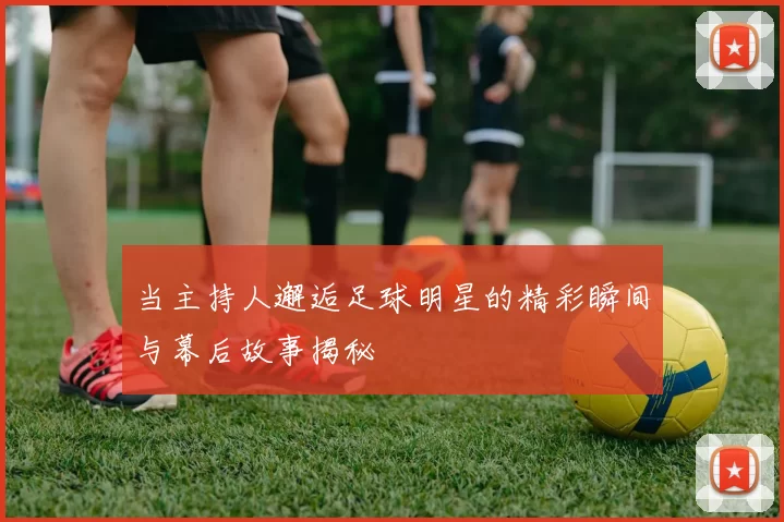 当主持人邂逅足球明星的精彩瞬间与幕后故事揭秘