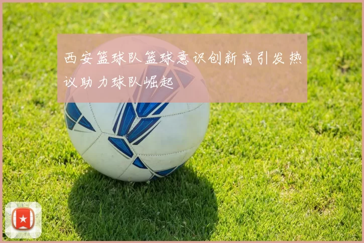 西安篮球队篮球意识创新高引发热议助力球队崛起