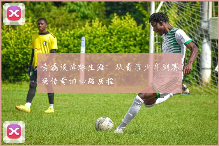 黄磊谈排球生涯：从青涩少年到赛场传奇的心路历程