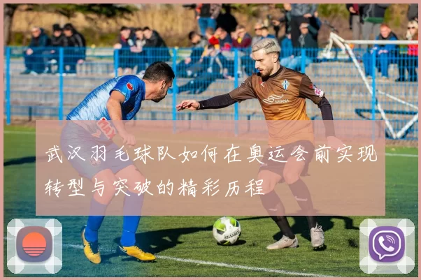 武汉羽毛球队如何在奥运会前实现转型与突破的精彩历程