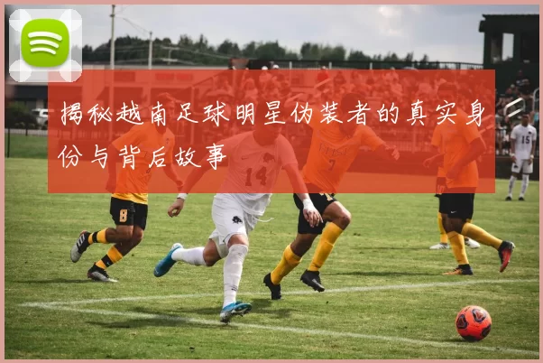 揭秘越南足球明星伪装者的真实身份与背后故事