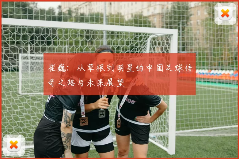 崔巍：从草根到明星的中国足球传奇之路与未来展望