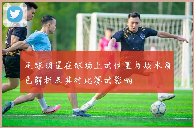 足球明星在球场上的位置与战术角色解析及其对比赛的影响