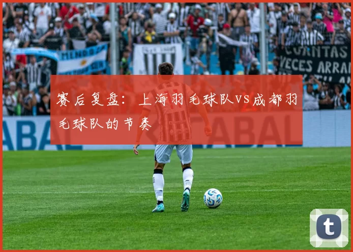 赛后复盘：上海羽毛球队vs成都羽毛球队的节奏