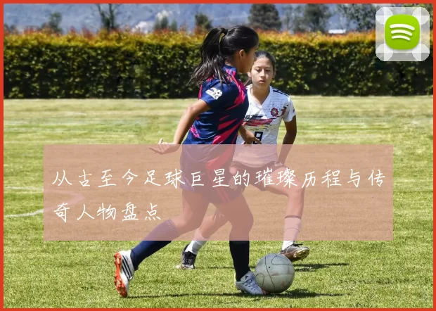 从古至今足球巨星的璀璨历程与传奇人物盘点