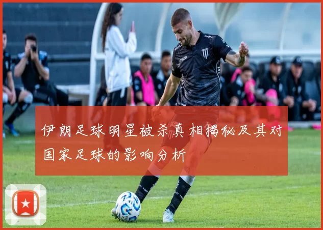 伊朗足球明星被杀真相揭秘及其对国家足球的影响分析