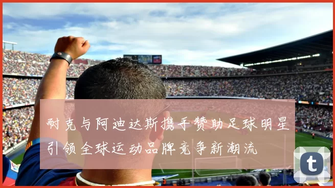 耐克与阿迪达斯携手赞助足球明星引领全球运动品牌竞争新潮流