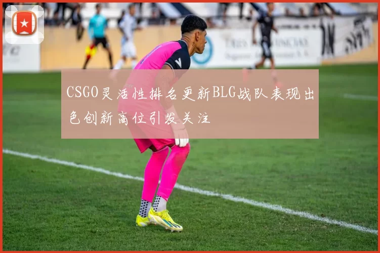CSGO灵活性排名更新BLG战队表现出色创新高位引发关注